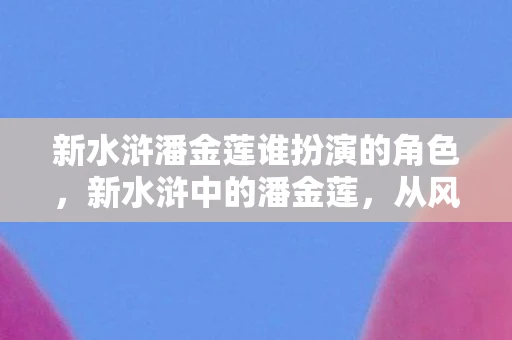 新水浒潘金莲谁扮演的角色,新水浒中的潘金莲,从风尘女子到悲剧英雄 新水浒潘金莲谁扮演的角色,新水浒中的潘金莲,从风尘女子到悲剧英雄