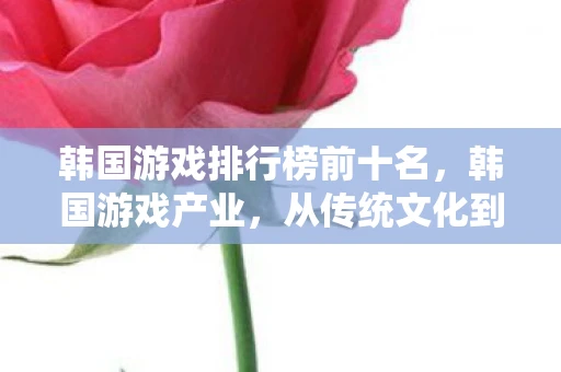 韩国游戏排行榜前十名，韩国游戏产业，从传统文化到全球娱乐的跨越