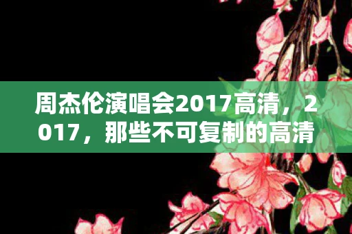 周杰伦演唱会2017高清，2017，那些不可复制的高清瞬间