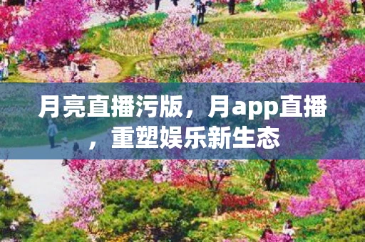 月亮直播污版，月app直播，重塑娱乐新生态