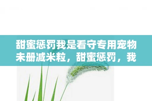 甜蜜惩罚我是看守专用宠物未册减米粒，甜蜜惩罚，我是主人的专用宠物