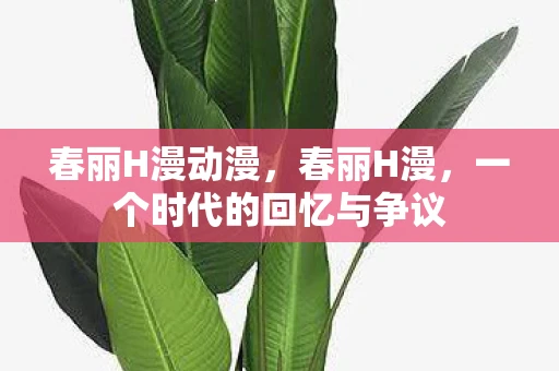 春丽H漫动漫,春丽H漫,一个时代的回忆与争议 春丽H漫动漫,春丽H漫,一个时代的回忆与争议