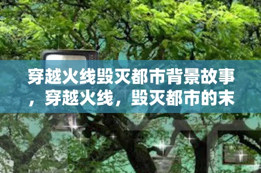 穿越火线毁灭都市背景故事，穿越火线，毁灭都市的末日挑战