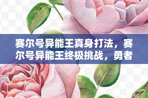 赛尔号异能王真身打法,赛尔号异能王终极挑战,勇者的试炼与荣耀 赛尔号异能王真身打法,赛尔号异能王终极挑战,勇者的试炼与荣耀