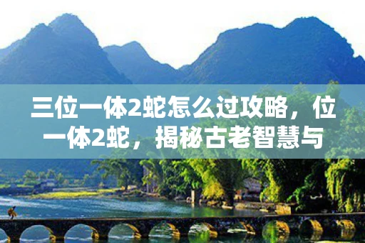 三位一体2蛇怎么过攻略,位一体2蛇,揭秘古老智慧与现代科技的融合 三位一体2蛇怎么过攻略,位一体2蛇,揭秘古老智慧与现代科技的融合