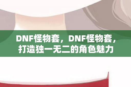 DNF怪物套,DNF怪物套,打造独一无二的角色魅力 DNF怪物套,DNF怪物套,打造独一无二的角色魅力