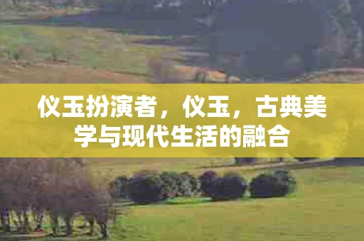 仪玉扮演者,仪玉,古典美学与现代生活的融合 仪玉扮演者,仪玉,古典美学与现代生活的融合
