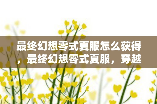 最终幻想零式夏服怎么获得，最终幻想零式夏服，穿越虚拟与现实的时尚之旅