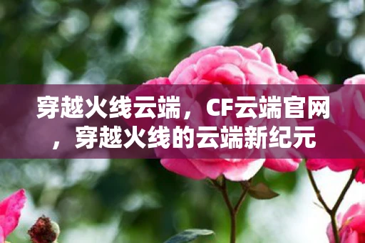 穿越火线云端，CF云端官网，穿越火线的云端新纪元