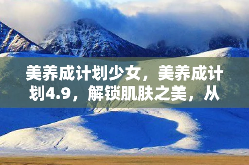 美养成计划少女，美养成计划4.9，解锁肌肤之美，从日常习惯开始