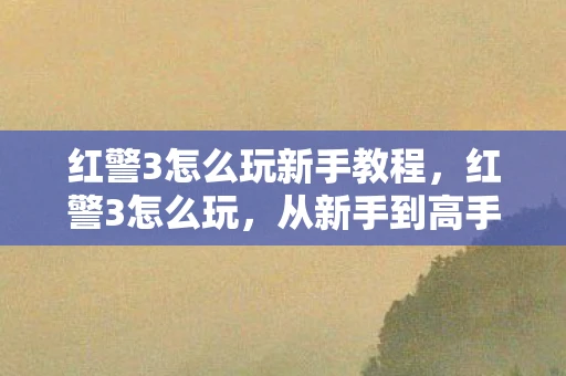红警3怎么玩新手教程，红警3怎么玩，从新手到高手的全面指南