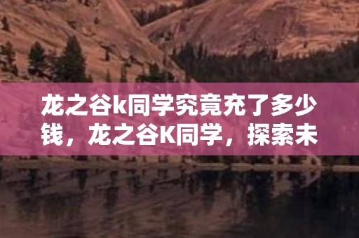 龙之谷k同学究竟充了多少钱,龙之谷K同学,探索未知,挑战自我 龙之谷k同学究竟充了多少钱,龙之谷K同学,探索未知,挑战自我