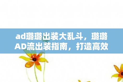 ad璐璐出装大乱斗,璐璐AD流出装指南,打造高效输出的魔法少女 ad璐璐出装大乱斗,璐璐AD流出装指南,打造高效输出的魔法少女