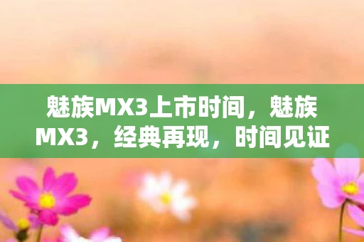 魅族MX3上市时间,魅族MX3,经典再现,时间见证的传奇 魅族MX3上市时间,魅族MX3,经典再现,时间见证的传奇