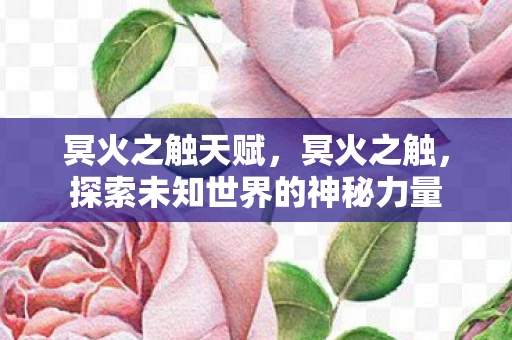冥火之触天赋,冥火之触,探索未知世界的神秘力量 冥火之触天赋,冥火之触,探索未知世界的神秘力量