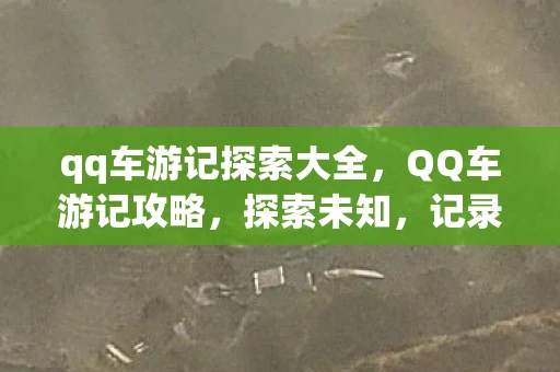 qq车游记探索大全，QQ车游记攻略，探索未知，记录美好旅程