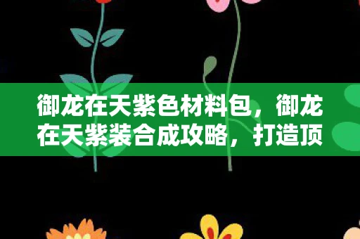 御龙在天紫色材料包,御龙在天紫装合成攻略,打造顶级装备,助你称霸战场 御龙在天紫色材料包,御龙在天紫装合成攻略,打造顶级装备,助你称霸战场