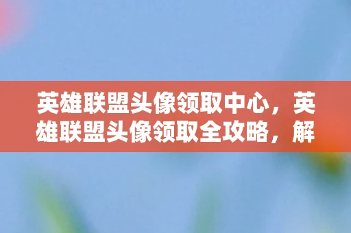 英雄联盟头像领取中心，英雄联盟头像领取全攻略，解锁专属荣耀，彰显个性风采！