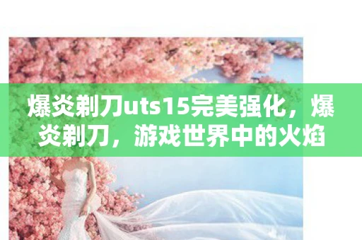爆炎剃刀uts15完美强化,爆炎剃刀,游戏世界中的火焰传奇 爆炎剃刀uts15完美强化,爆炎剃刀,游戏世界中的火焰传奇