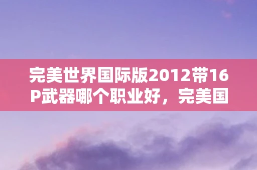 完美世界国际版2012带16P武器哪个职业好，完美国际2012，重温经典，探索未知