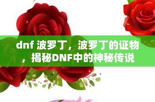 dnf 波罗丁,波罗丁的证物,揭秘DNF中的神秘传说 dnf 波罗丁,波罗丁的证物,揭秘DNF中的神秘传说