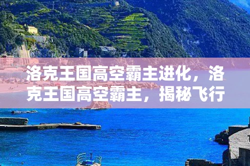 洛克王国高空霸主进化,洛克王国高空霸主,揭秘飞行系宠物的传奇 洛克王国高空霸主进化,洛克王国高空霸主,揭秘飞行系宠物的传奇