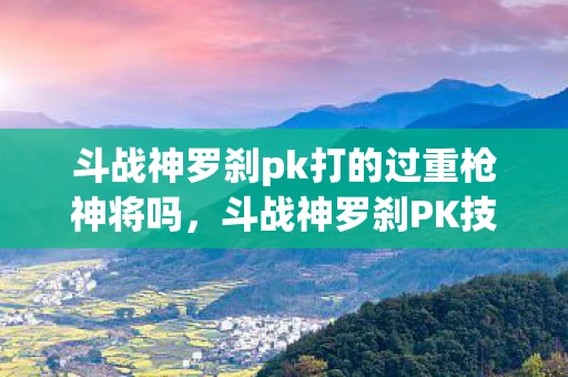 斗战神罗刹pk打的过重枪神将吗,斗战神罗刹PK技巧与策略 斗战神罗刹pk打的过重枪神将吗,斗战神罗刹PK技巧与策略