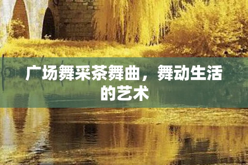 广场舞采茶舞曲,舞动生活的艺术 广场舞采茶舞曲,舞动生活的艺术
