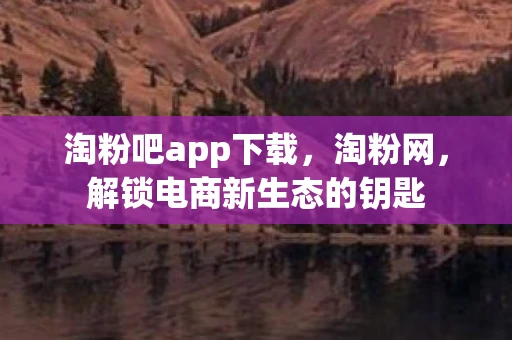淘粉吧app下载，淘粉网，解锁电商新生态的钥匙
