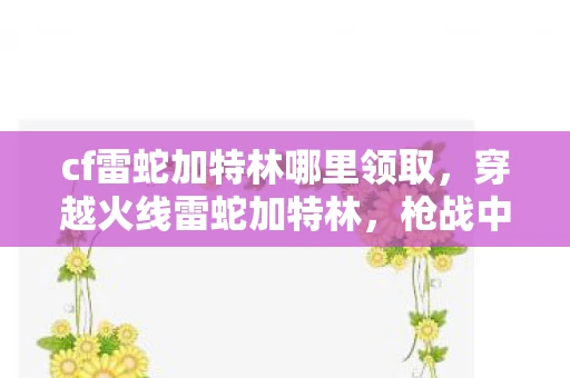 cf雷蛇加特林哪里领取,穿越火线雷蛇加特林,枪战中的狂暴巨兽 cf雷蛇加特林哪里领取,穿越火线雷蛇加特林,枪战中的狂暴巨兽