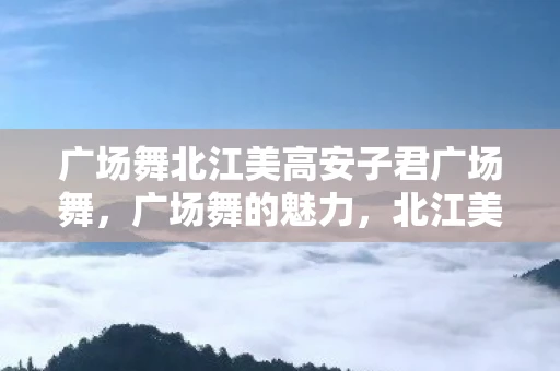广场舞北江美高安子君广场舞,广场舞的魅力,北江美高安子君的舞蹈故事 广场舞北江美高安子君广场舞,广场舞的魅力,北江美高安子君的舞蹈故事
