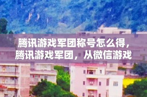 腾讯游戏军团称号怎么得，腾讯游戏军团，从微信游戏到全球娱乐帝国的崛起