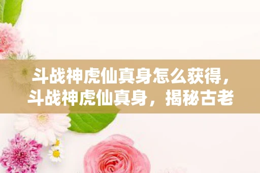 斗战神虎仙真身怎么获得，斗战神虎仙真身，揭秘古老传说中的神秘存在