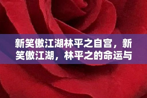 新笑傲江湖林平之自宫,新笑傲江湖,林平之的命运与抉择 新笑傲江湖林平之自宫,新笑傲江湖,林平之的命运与抉择