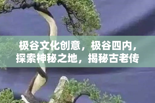 极谷文化创意，极谷四内，探索神秘之地，揭秘古老传说