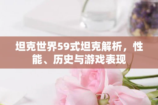 坦克世界59式坦克解析，性能、历史与游戏表现
