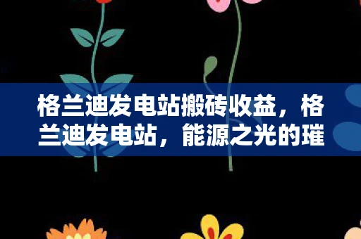 格兰迪发电站搬砖收益，格兰迪发电站，能源之光的璀璨明珠