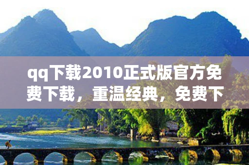 qq下载2010正式版官方免费下载，重温经典，免费下载QQ2010正式版