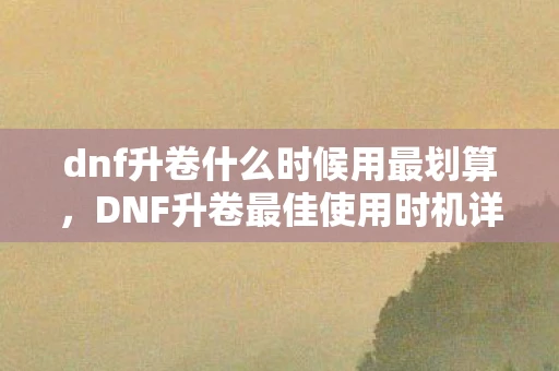 dnf升卷什么时候用最划算,DNF升卷最佳使用时机详解 dnf升卷什么时候用最划算,DNF升卷最佳使用时机详解