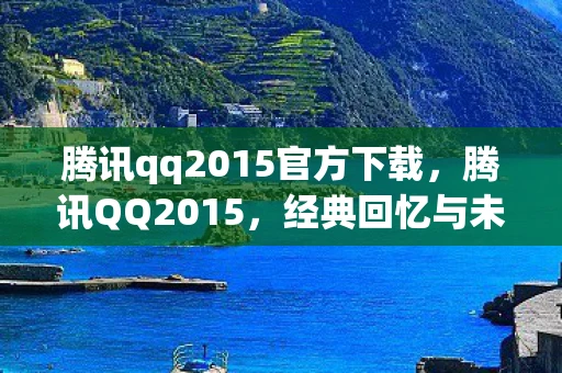 腾讯qq2015官方下载,腾讯QQ2015,经典回忆与未来展望 腾讯qq2015官方下载,腾讯QQ2015,经典回忆与未来展望