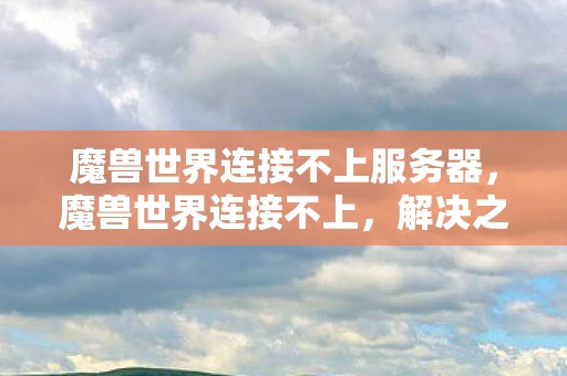 魔兽世界连接不上服务器，魔兽世界连接不上，解决之道与原因分析