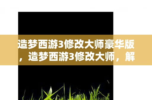 造梦西游3修改大师豪华版，造梦西游3修改大师，解锁游戏新境界的必备神器