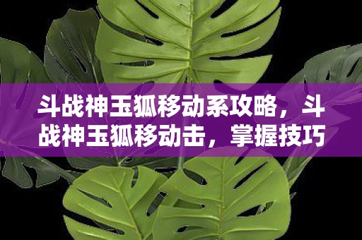 斗战神玉狐移动系攻略，斗战神玉狐移动击，掌握技巧，提升战斗效率