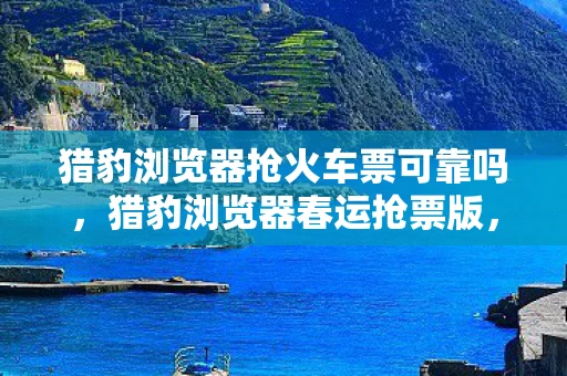 猎豹浏览器抢火车票可靠吗，猎豹浏览器春运抢票版，助您轻松抢票回家过年
