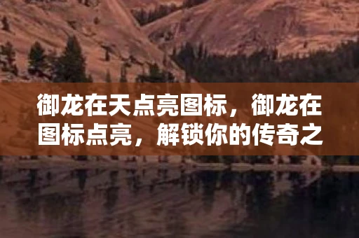 御龙在天点亮图标，御龙在图标点亮，解锁你的传奇之旅