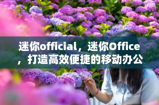迷你official，迷你Office，打造高效便捷的移动办公新体验