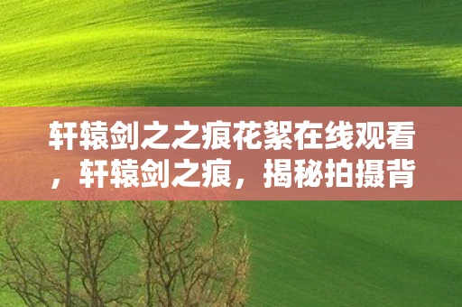 轩辕剑之之痕花絮在线观看，轩辕剑之痕，揭秘拍摄背后的精彩花絮