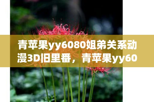 青苹果yy6080姐弟关系动漫3D旧里番,青苹果yy6080,探索未知,发现惊喜 青苹果yy6080姐弟关系动漫3D旧里番,青苹果yy6080,探索未知,发现惊喜