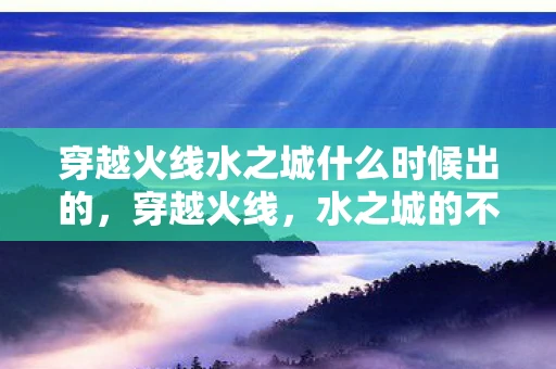 穿越火线水之城什么时候出的，穿越火线，水之城的不解之谜