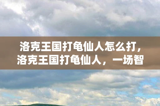 洛克王国打龟仙人怎么打,洛克王国打龟仙人,一场智慧与勇气的较量 洛克王国打龟仙人怎么打,洛克王国打龟仙人,一场智慧与勇气的较量